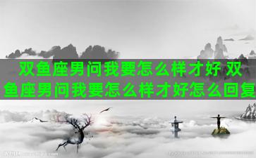 双鱼座男问我要怎么样才好 双鱼座男问我要怎么样才好怎么回复